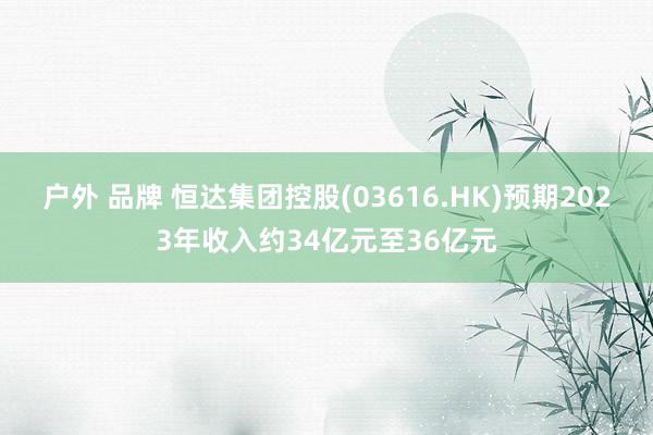 户外 品牌 恒达集团控股(03616.HK)预期2023年收入约34亿元至36亿元