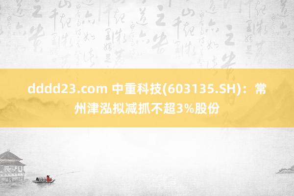dddd23.com 中重科技(603135.SH)：常州津泓拟减抓不超3%股份