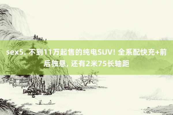 sex5. 不到11万起售的纯电SUV! 全系配快充+前后独悬， 还有2米75长轴距