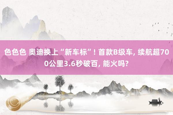 色色色 奥迪换上“新车标”! 首款B级车， 续航超700公里3.6秒破百， 能火吗?