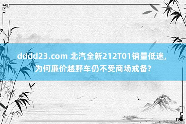 dddd23.com 北汽全新212T01销量低迷， 为何廉价越野车仍不受商场戒备?