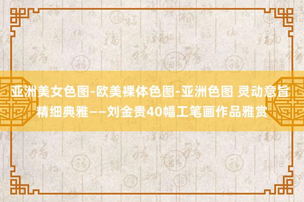 亚洲美女色图-欧美裸体色图-亚洲色图 灵动意旨 精细典雅——刘金贵40幅工笔画作品雅赏
