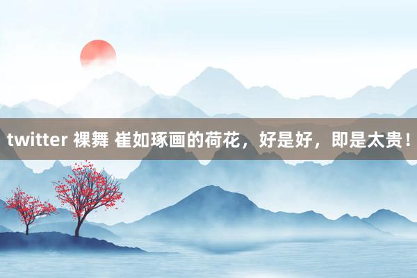 twitter 裸舞 崔如琢画的荷花，好是好，即是太贵！