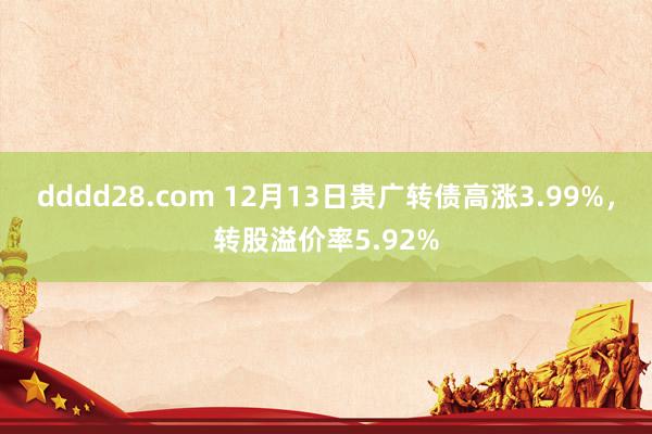 dddd28.com 12月13日贵广转债高涨3.99%，转股溢价率5.92%