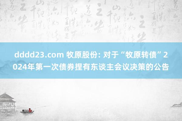 dddd23.com 牧原股份: 对于“牧原转债”2024年第一次债券捏有东谈主会议决策的公告
