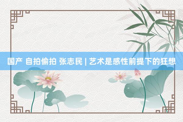 国产 自拍偷拍 张志民 | 艺术是感性前提下的狂想