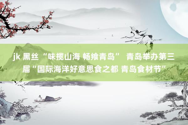 jk 黑丝 “味揽山海 畅飨青岛”  青岛举办第三届“国际海洋好意思食之都 青岛食材节”