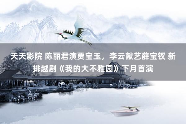天天影院 陈丽君演贾宝玉，李云献艺薛宝钗 新排越剧《我的大不雅园》下月首演