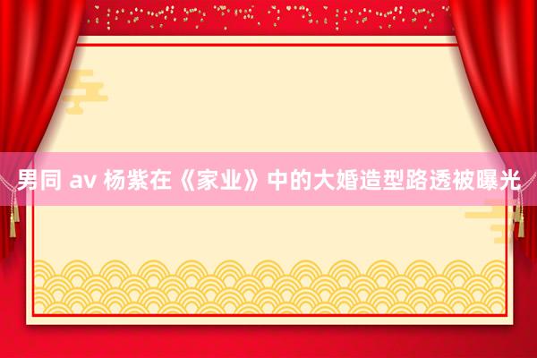 男同 av 杨紫在《家业》中的大婚造型路透被曝光