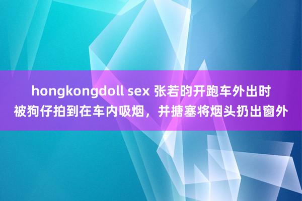 hongkongdoll sex 张若昀开跑车外出时被狗仔拍到在车内吸烟，并搪塞将烟头扔出窗外