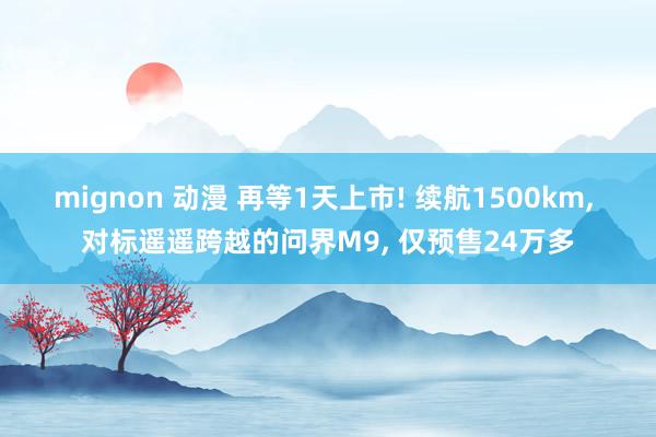 mignon 动漫 再等1天上市! 续航1500km， 对标遥遥跨越的问界M9， 仅预售24万多