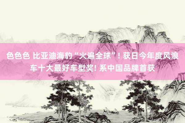 色色色 比亚迪海豹“火遍全球”! 获日今年度风浪车十大最好车型奖! 系中国品牌首获