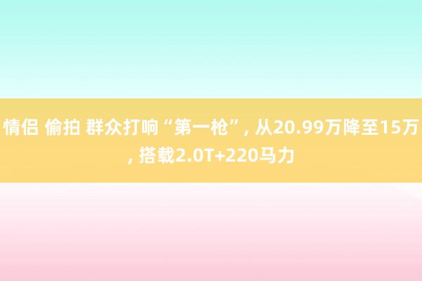 情侣 偷拍 群众打响“第一枪”， 从20.99万降至15万， 搭载2.0T+220马力