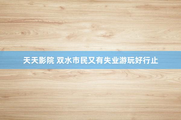 天天影院 双水市民又有失业游玩好行止