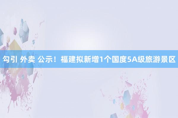 勾引 外卖 公示！福建拟新增1个国度5A级旅游景区