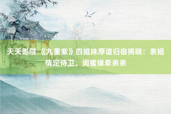 天天影院 《九重紫》四姐妹厚谊归宿揭晓：表姐情定侍卫，闺蜜缘牵弟弟