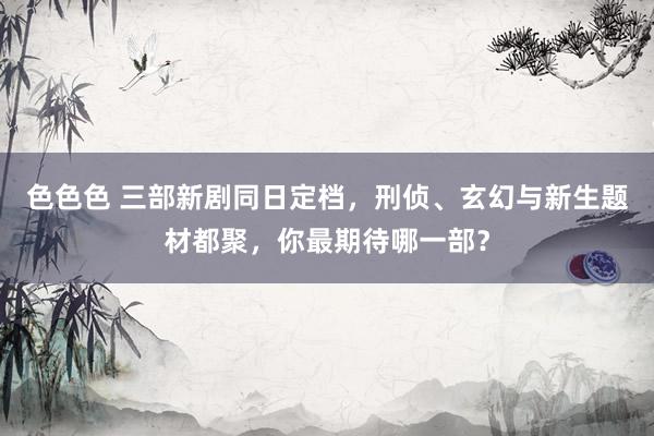 色色色 三部新剧同日定档，刑侦、玄幻与新生题材都聚，你最期待哪一部？