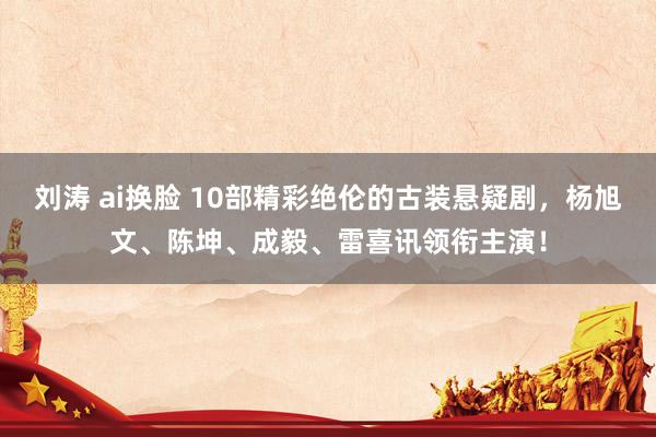 刘涛 ai换脸 10部精彩绝伦的古装悬疑剧，杨旭文、陈坤、成毅、雷喜讯领衔主演！