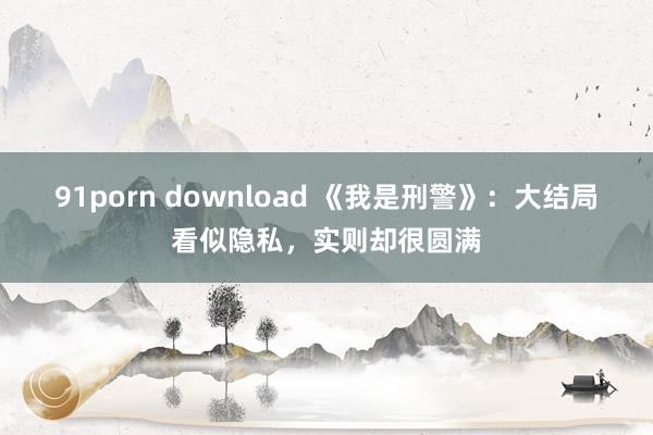 91porn download 《我是刑警》：大结局看似隐私，实则却很圆满