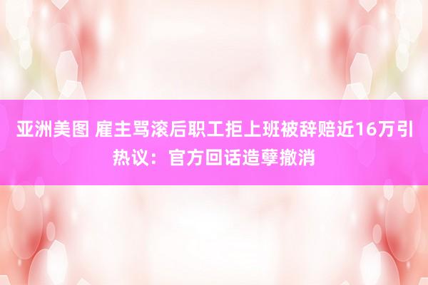 亚洲美图 雇主骂滚后职工拒上班被辞赔近16万引热议：官方回话造孽撤消