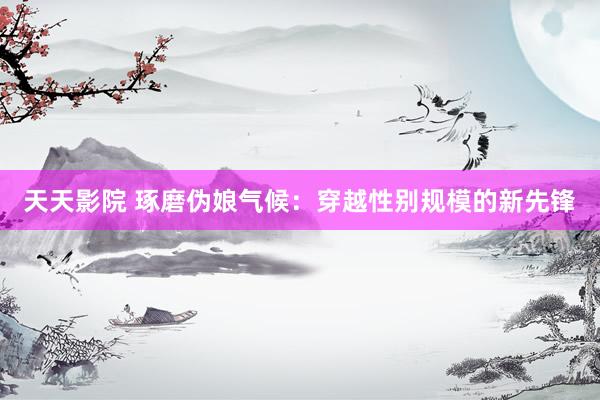 天天影院 琢磨伪娘气候：穿越性别规模的新先锋