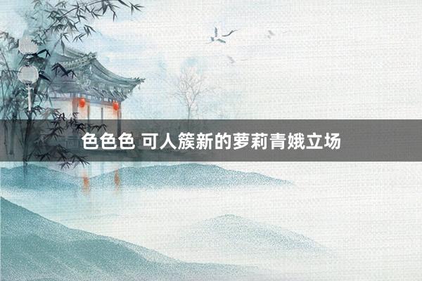 色色色 可人簇新的萝莉青娥立场