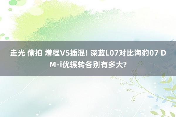 走光 偷拍 增程VS插混! 深蓝L07对比海豹07 DM-i优辗转各别有多大?