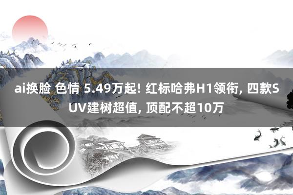 ai换脸 色情 5.49万起! 红标哈弗H1领衔， 四款SUV建树超值， 顶配不超10万