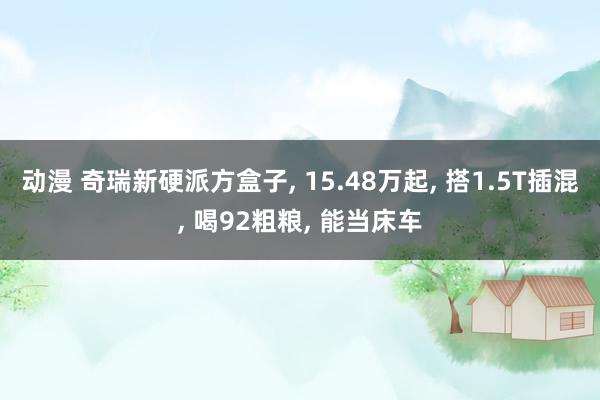 动漫 奇瑞新硬派方盒子， 15.48万起， 搭1.5T插混， 喝92粗粮， 能当床车