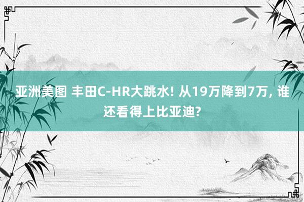 亚洲美图 丰田C-HR大跳水! 从19万降到7万， 谁还看得上比亚迪?