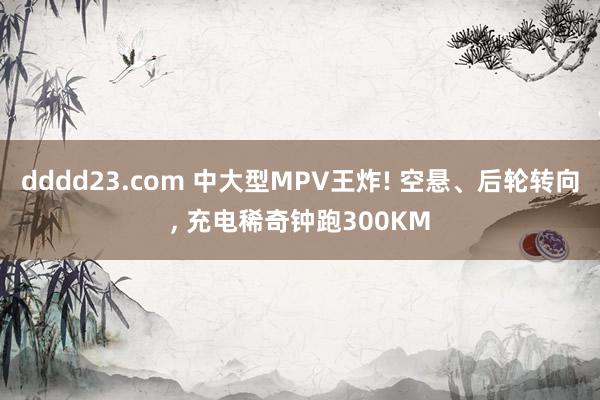 dddd23.com 中大型MPV王炸! 空悬、后轮转向， 充电稀奇钟跑300KM