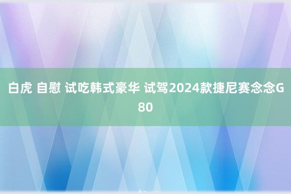 白虎 自慰 试吃韩式豪华 试驾2024款捷尼赛念念G80