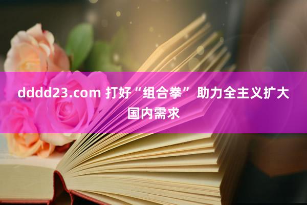 dddd23.com 打好“组合拳” 助力全主义扩大国内需求