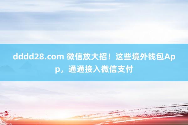 dddd28.com 微信放大招！这些境外钱包App，通通接入微信支付