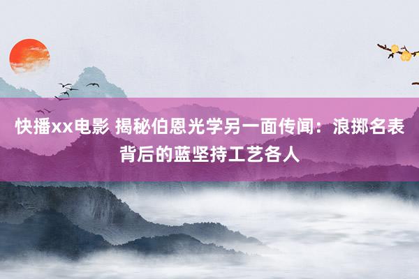 快播xx电影 揭秘伯恩光学另一面传闻：浪掷名表背后的蓝坚持工艺各人