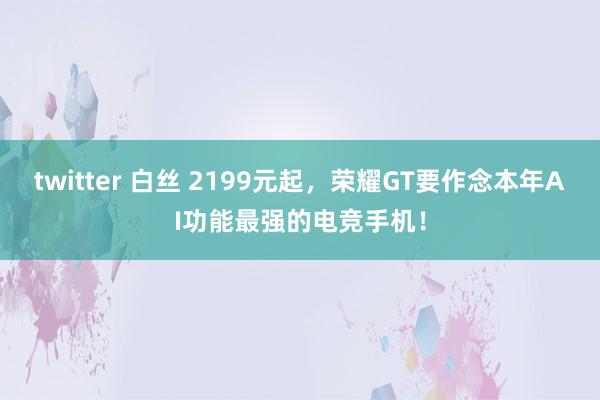 twitter 白丝 2199元起，荣耀GT要作念本年AI功能最强的电竞手机！