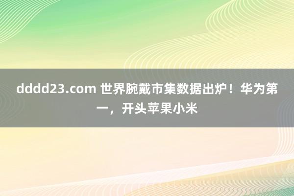 dddd23.com 世界腕戴市集数据出炉！华为第一，开头苹果小米