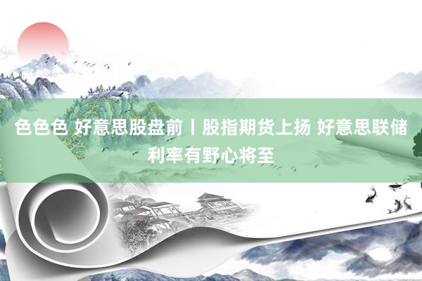 色色色 好意思股盘前丨股指期货上扬 好意思联储利率有野心将至