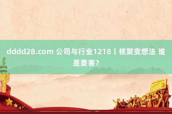 dddd28.com 公司与行业1218丨核聚变想法 谁是要害？