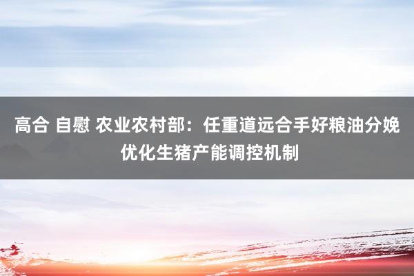 高合 自慰 农业农村部：任重道远合手好粮油分娩 优化生猪产能调控机制
