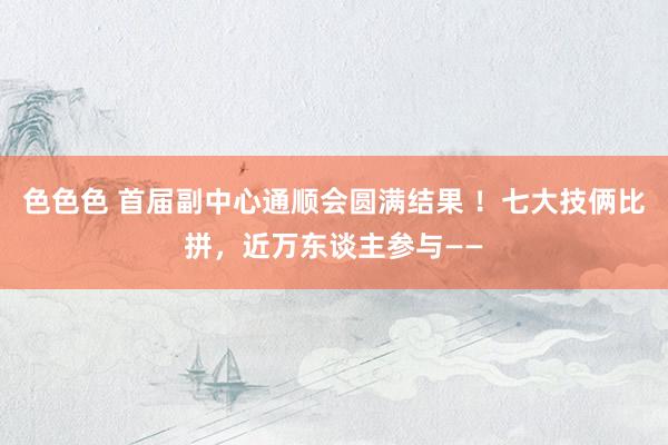 色色色 首届副中心通顺会圆满结果 ！七大技俩比拼，近万东谈主参与——