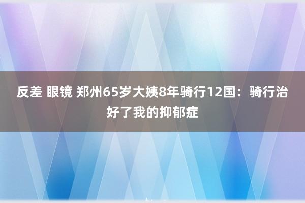反差 眼镜 郑州65岁大姨8年骑行12国：骑行治好了我的抑郁症