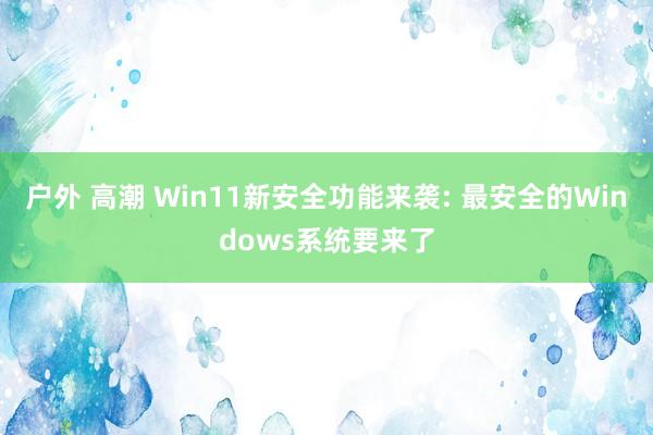 户外 高潮 Win11新安全功能来袭: 最安全的Windows系统要来了