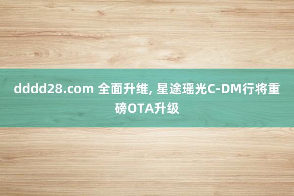 dddd28.com 全面升维， 星途瑶光C-DM行将重磅OTA升级