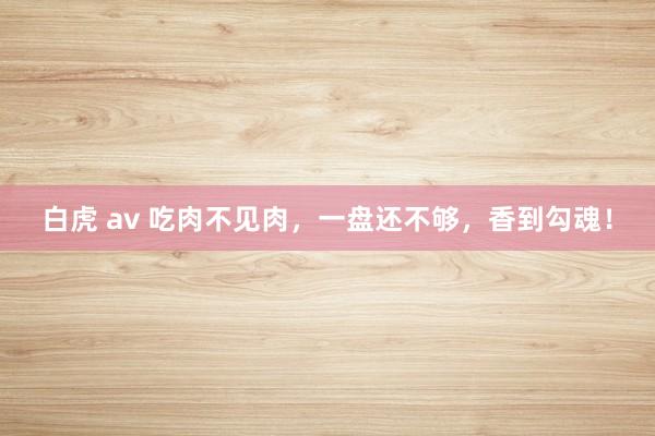 白虎 av 吃肉不见肉，一盘还不够，香到勾魂！
