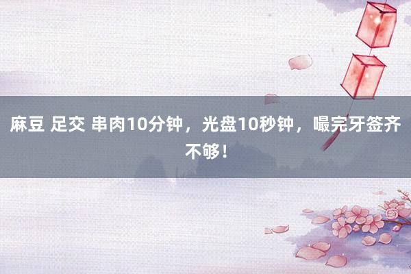 麻豆 足交 串肉10分钟，光盘10秒钟，嘬完牙签齐不够！