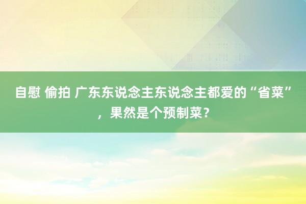 自慰 偷拍 广东东说念主东说念主都爱的“省菜”，果然是个预制菜？