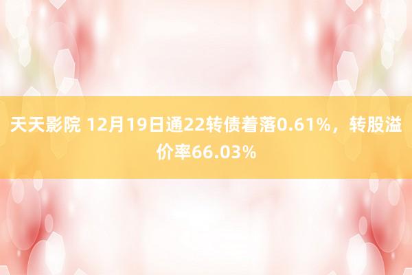 天天影院 12月19日通22转债着落0.61%，转股溢价率66.03%