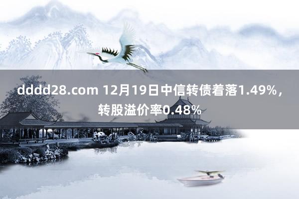 dddd28.com 12月19日中信转债着落1.49%，转股溢价率0.48%