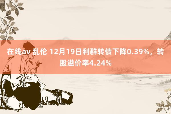 在线av 乱伦 12月19日利群转债下降0.39%，转股溢价率4.24%